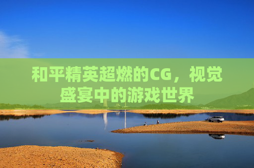 和平精英超燃的CG,视觉盛宴中的游戏世界 和平精英超燃的CG,视觉盛宴中的游戏世界