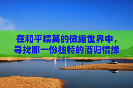 在和平精英的微缩世界中,寻找那一份独特的酒归情缘 在和平精英的微缩世界中,寻找那一份独特的酒归情缘