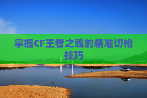 掌握CF王者之魂的精准切枪技巧 掌握CF王者之魂的精准切枪技巧