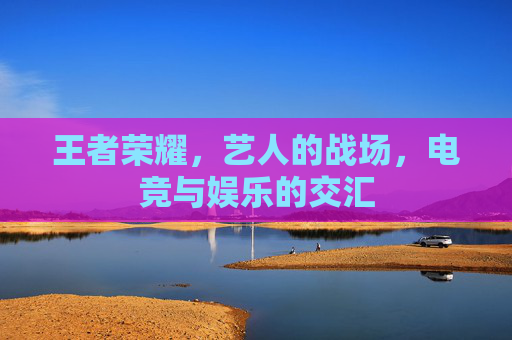 王者荣耀,艺人的战场,电竞与娱乐的交汇 王者荣耀,艺人的战场,电竞与娱乐的交汇