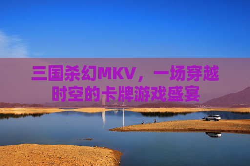 三国杀幻MKV,一场穿越时空的卡牌游戏盛宴 三国杀幻MKV,一场穿越时空的卡牌游戏盛宴