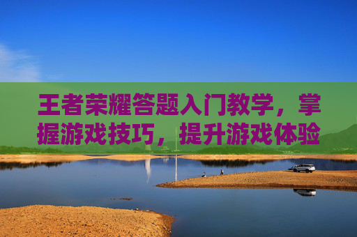 王者荣耀答题入门教学，掌握游戏技巧，提升游戏体验