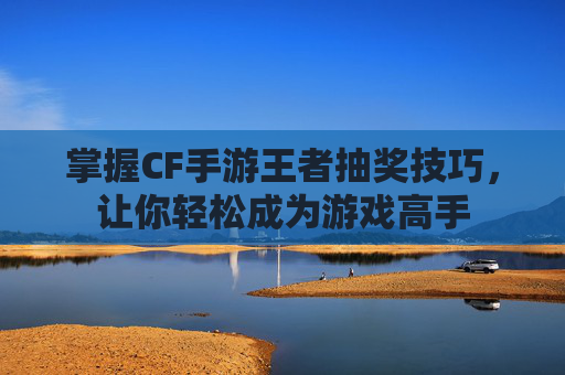 掌握CF手游王者抽奖技巧,让你轻松成为游戏高手 掌握CF手游王者抽奖技巧,让你轻松成为游戏高手