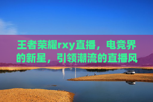 王者荣耀rxy直播,电竞界的新星,引领潮流的直播风向标 王者荣耀rxy直播,电竞界的新星,引领潮流的直播风向标