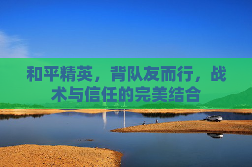 和平精英，背队友而行，战术与信任的完美结合