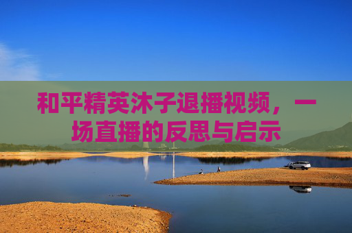 和平精英沐子退播视频,一场直播的反思与启示 和平精英沐子退播视频,一场直播的反思与启示