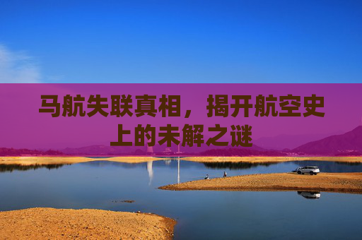 马航失联真相,揭开航空史上的未解之谜 马航失联真相,揭开航空史上的未解之谜