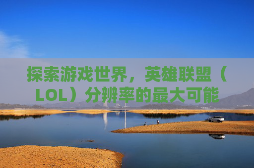 探索游戏世界,英雄联盟(LOL)分辨率的最大可能 探索游戏世界,英雄联盟(LOL)分辨率的最大可能