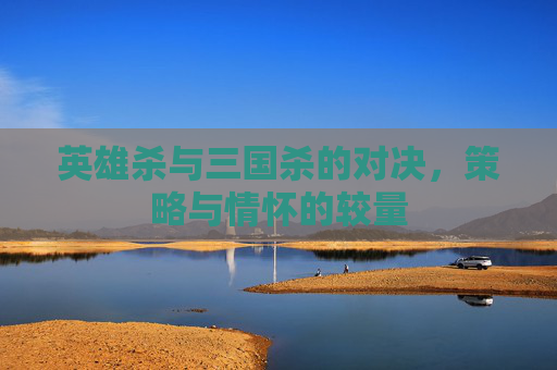 英雄杀与三国杀的对决,策略与情怀的较量 英雄杀与三国杀的对决,策略与情怀的较量