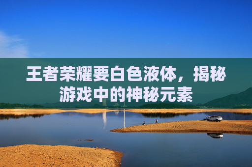王者荣耀要白色液体，揭秘游戏中的神秘元素