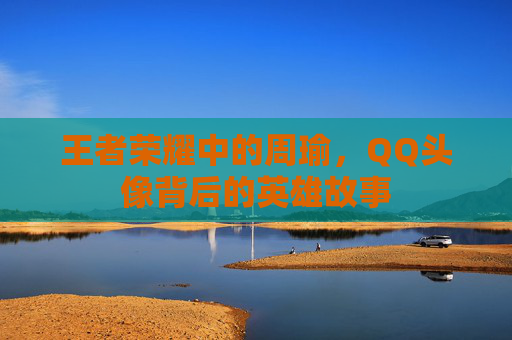 王者荣耀中的周瑜,QQ头像背后的英雄故事 王者荣耀中的周瑜,QQ头像背后的英雄故事