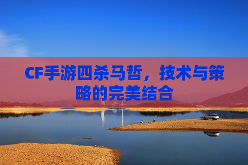 CF手游四杀马哲，技术与策略的完美结合