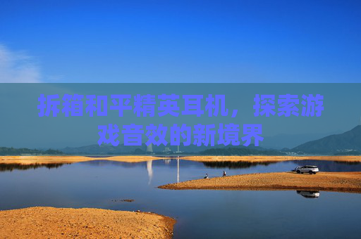 拆箱和平精英耳机,探索游戏音效的新境界 拆箱和平精英耳机,探索游戏音效的新境界