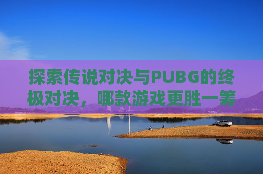 探索传说对决与PUBG的终极对决,哪款游戏更胜一筹? 探索传说对决与PUBG的终极对决,哪款游戏更胜一筹?