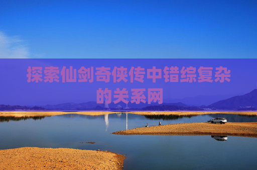 探索仙剑奇侠传中错综复杂的关系网 探索仙剑奇侠传中错综复杂的关系网