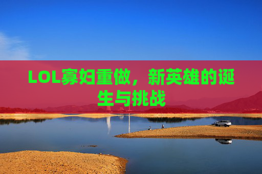 LOL寡妇重做,新英雄的诞生与挑战 LOL寡妇重做,新英雄的诞生与挑战