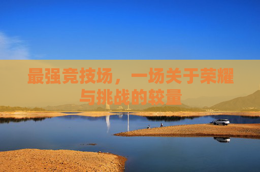 最强竞技场,一场关于荣耀与挑战的较量 最强竞技场,一场关于荣耀与挑战的较量