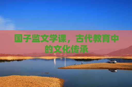 国子监文学课,古代教育中的文化传承 国子监文学课,古代教育中的文化传承