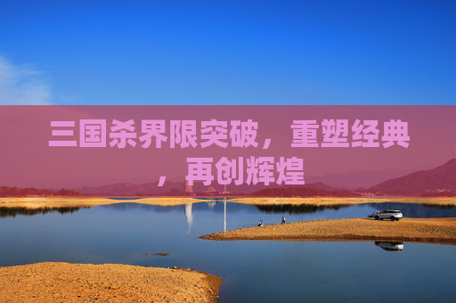 三国杀界限突破,重塑经典,再创辉煌 三国杀界限突破,重塑经典,再创辉煌