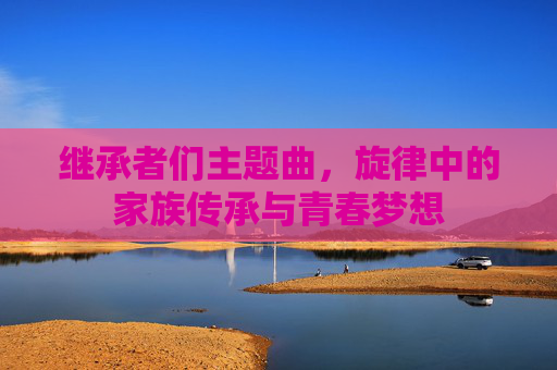 继承者们主题曲，旋律中的家族传承与青春梦想