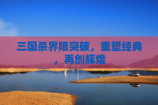 三国杀界限突破,重塑经典,再创辉煌 三国杀界限突破,重塑经典,再创辉煌