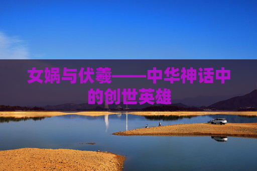 女娲与伏羲——中华神话中的创世英雄 女娲与伏羲——中华神话中的创世英雄