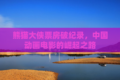 熊猫大侠票房破纪录，中国动画电影的崛起之路