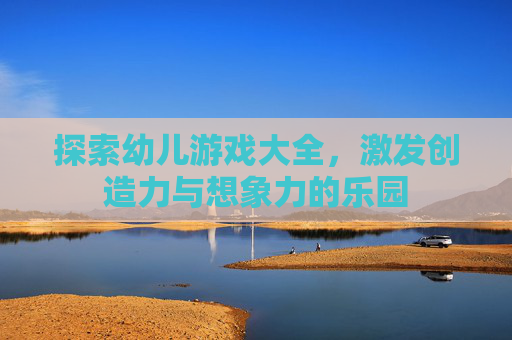 探索幼儿游戏大全,激发创造力与想象力的乐园 探索幼儿游戏大全,激发创造力与想象力的乐园