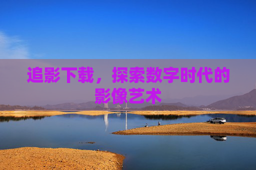 追影下载,探索数字时代的影像艺术 追影下载,探索数字时代的影像艺术