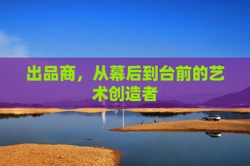 出品商,从幕后到台前的艺术创造者 出品商,从幕后到台前的艺术创造者