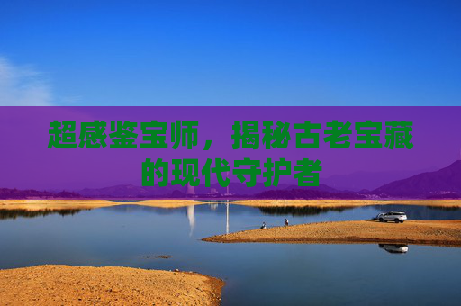 超感鉴宝师，揭秘古老宝藏的现代守护者