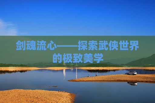 剑魂流心——探索武侠世界的极致美学