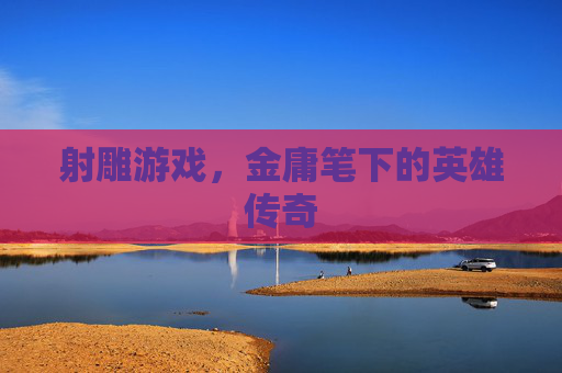 射雕游戏,金庸笔下的英雄传奇 射雕游戏,金庸笔下的英雄传奇