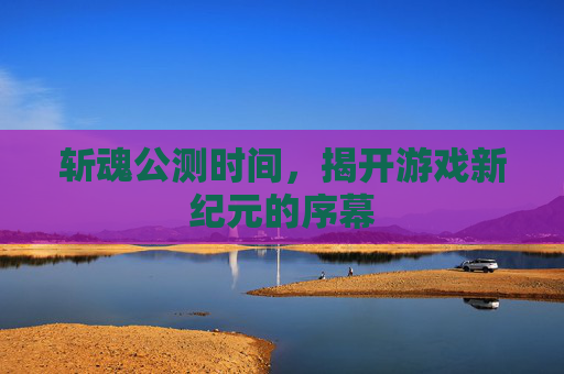 斩魂公测时间,揭开游戏新纪元的序幕 斩魂公测时间,揭开游戏新纪元的序幕