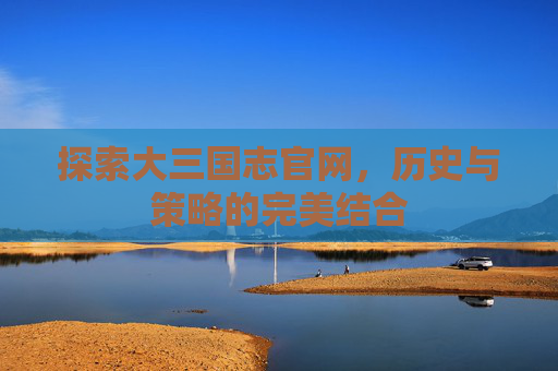 探索大三国志官网，历史与策略的完美结合