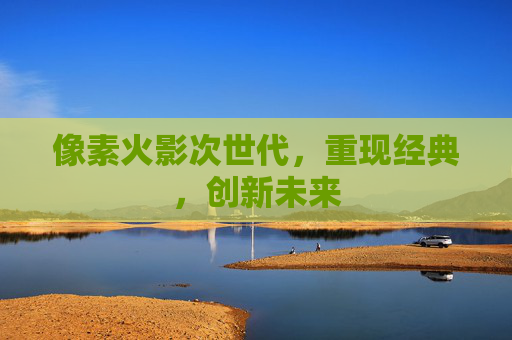 像素火影次世代,重现经典,创新未来 像素火影次世代,重现经典,创新未来
