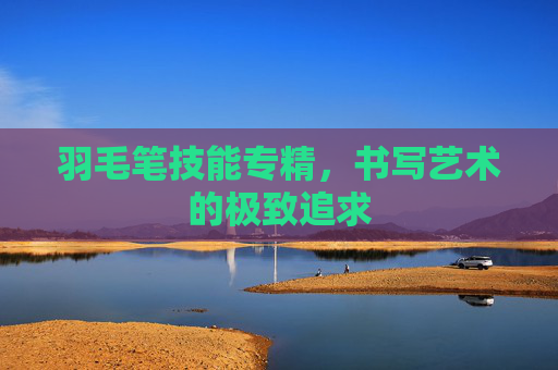 羽毛笔技能专精,书写艺术的极致追求 羽毛笔技能专精,书写艺术的极致追求
