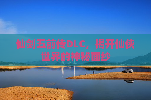仙剑五前传DLC,揭开仙侠世界的神秘面纱 仙剑五前传DLC,揭开仙侠世界的神秘面纱