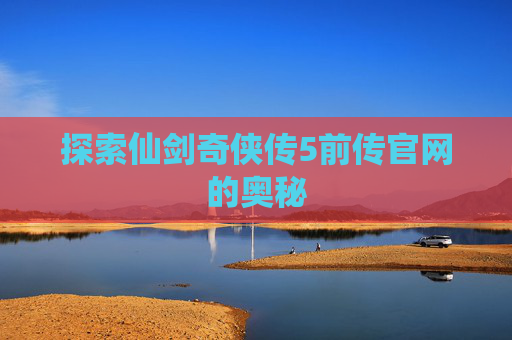 探索仙剑奇侠传5前传官网的奥秘 探索仙剑奇侠传5前传官网的奥秘