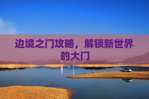 边境之门攻略,解锁新世界的大门 边境之门攻略,解锁新世界的大门