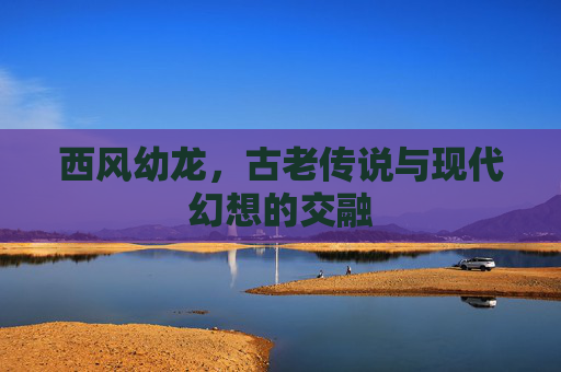 西风幼龙,古老传说与现代幻想的交融 西风幼龙,古老传说与现代幻想的交融