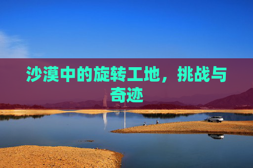 沙漠中的旋转工地,挑战与奇迹 沙漠中的旋转工地,挑战与奇迹