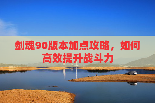 剑魂90版本加点攻略，如何高效提升战斗力