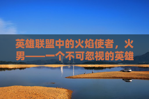 英雄联盟中的火焰使者,火男——一个不可忽视的英雄 英雄联盟中的火焰使者,火男——一个不可忽视的英雄