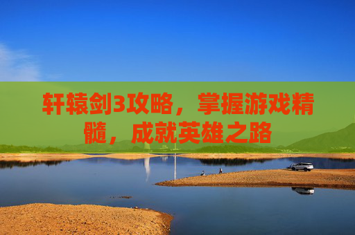 轩辕剑3攻略,掌握游戏精髓,成就英雄之路 轩辕剑3攻略,掌握游戏精髓,成就英雄之路