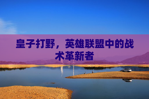 皇子打野,英雄联盟中的战术革新者 皇子打野,英雄联盟中的战术革新者