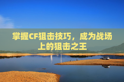 掌握CF狙击技巧,成为战场上的狙击之王 掌握CF狙击技巧,成为战场上的狙击之王