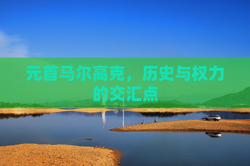 元首马尔高克,历史与权力的交汇点 元首马尔高克,历史与权力的交汇点