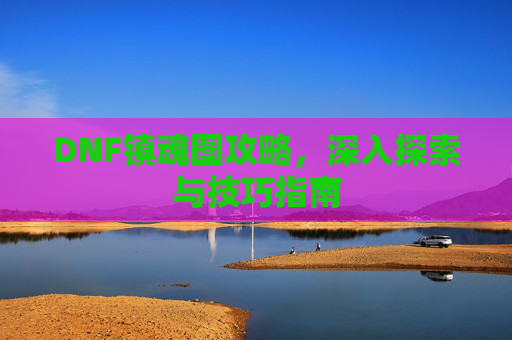 DNF镇魂图攻略，深入探索与技巧指南