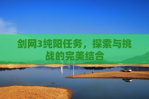 剑网3纯阳任务,探索与挑战的完美结合 剑网3纯阳任务,探索与挑战的完美结合